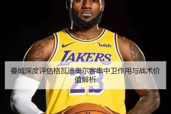 曼城深度评估格瓦迪奥尔客串中卫作用与战术价值解析