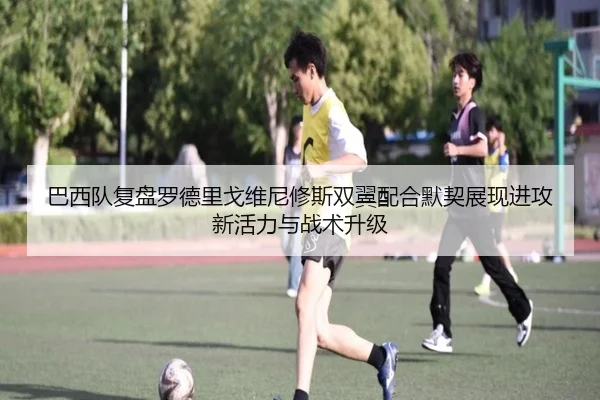 巴西队复盘罗德里戈维尼修斯双翼配合默契展现进攻新活力与战术升级